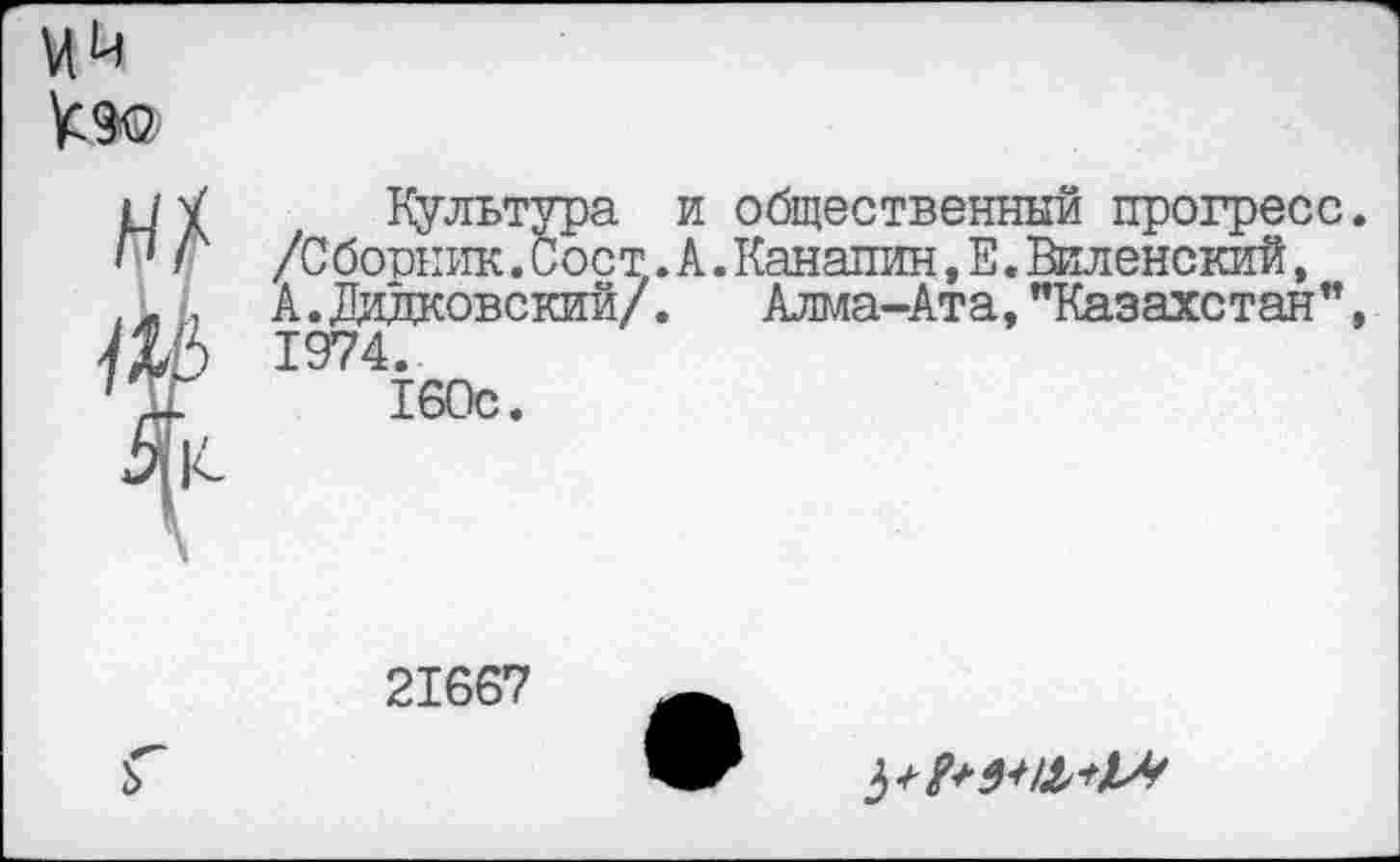 ﻿Ий
Культура и общественный прогресс /Сборник. Сост.А.Канапин,Е.Виленский, А.Дидковский/. Алма-Ата,"Казахстан” 1974.
160с.
21667
